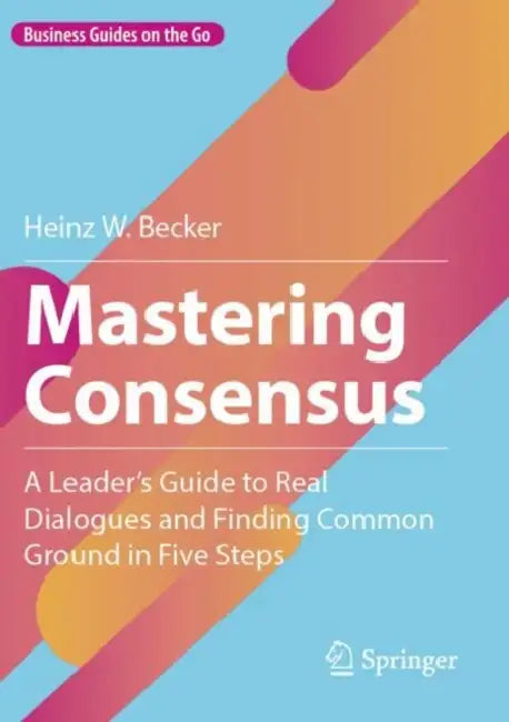 Mastering Consensus: A Leader's Guide to Real Dialogues and Finding Common Ground in Five Steps by Heinz W. Becker