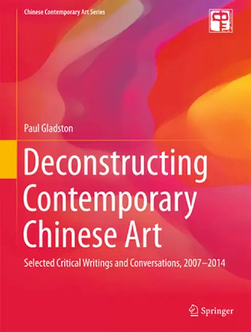 Deconstructing Contemporary Chinese Art: Selected Critical Writings and Conversations, 2007-2014 by Paul Gladston