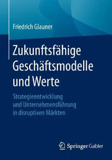 Zukunftsfähige Geschäftsmodelle Und Werte: Strategieentwicklung Und Unternehmensführung in Disruptiven Märkten by Friedrich Glauner