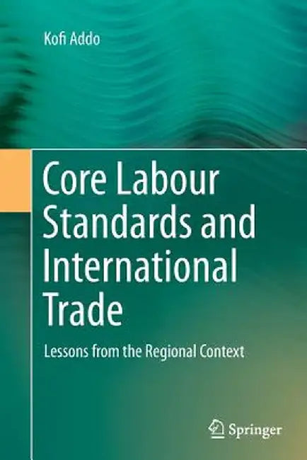 Core Labour Standards and International Trade: Lessons from the Regional Context by Kofi Addo