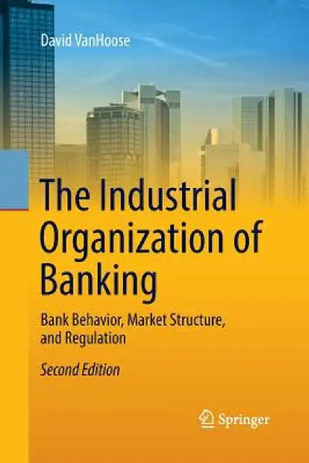 The Industrial Organization of Banking: Bank Behavior, Market Structure, and Regulation by David Vanhoose