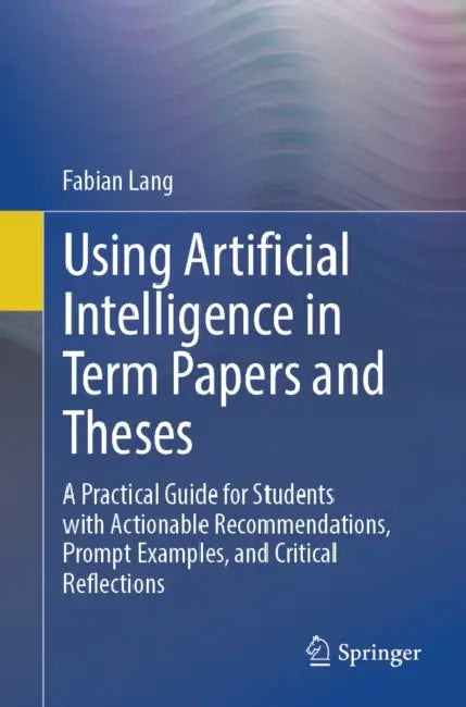 Using Artificial Intelligence in Term Papers and Theses: A Practical Guide for Students with Actionable Recommendations, Prompt Examples, and Critical by Fabian Lang