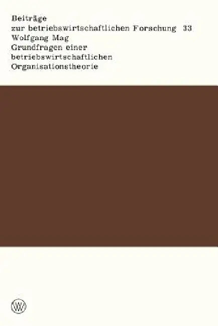 Grundfragen Einer Betriebswirtschaftlichen Organisationstheorie: Eine Analyse Der Beziehungen Zwischen Unternehmerischer Zielsetzung, Entscheidungspro by Wolfgang Mag