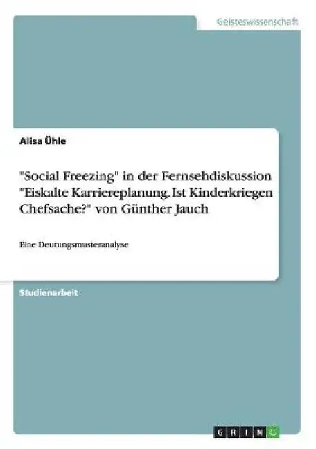 "Social Freezing" in der Fernsehdiskussion "Eiskalte Karriereplanung. Ist Kinderkriegen Chefsache?" von Günther Jauch: Eine Deutungsmusteranalyse by Ühle, Alisa