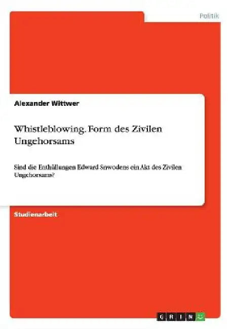 Whistleblowing. Form des Zivilen Ungehorsams: Sind die Enthüllungen Edward Snwodens ein Akt des Zivilen Ungehorsams? by Wittwer, Alexander