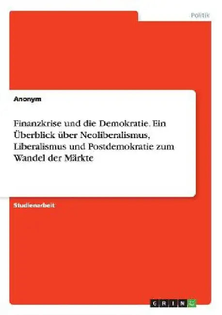 Finanzkrise und die Demokratie. Ein Überblick über Neoliberalismus, Liberalismus und Postdemokratie zum Wandel der Märkte by Anonymous