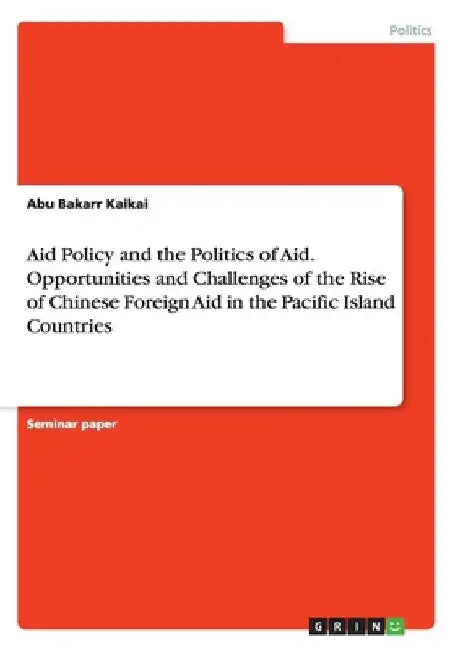Aid Policy and the Politics of Aid. Opportunities and Challenges of the Rise of Chinese Foreign Aid in the Pacific Island Countries by Abu Bakarr Kaikai