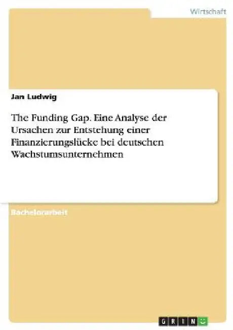 The Funding Gap. Eine Analyse der Ursachen zur Entstehung einer Finanzierungslücke bei deutschen Wachstumsunternehmen by Ludwig, Jan