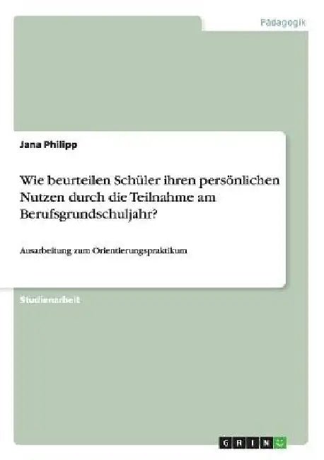 Wie beurteilen Schüler ihren persönlichen Nutzen durch die Teilnahme am Berufsgrundschuljahr?: Ausarbeitung zum Orientierungspraktikum by Philipp, Jana
