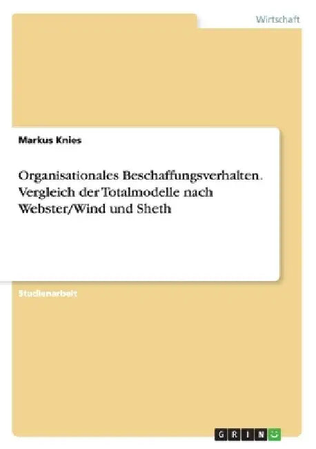 Organisationales Beschaffungsverhalten. Vergleich der Totalmodelle nach Webster/Wind und Sheth by Knies, Markus