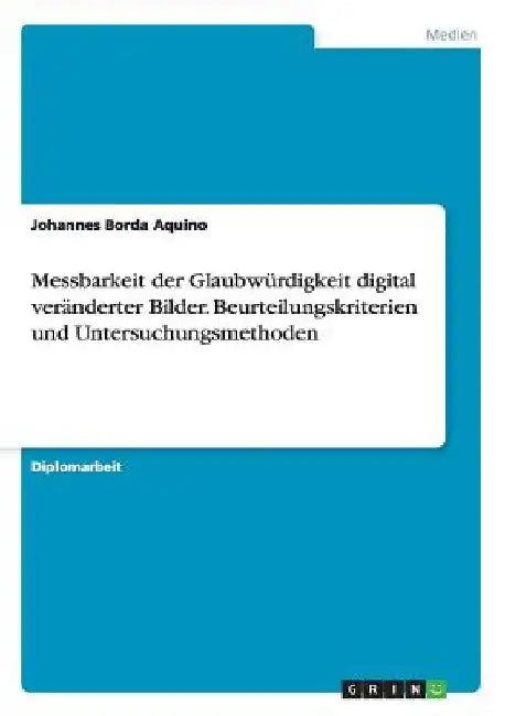 Messbarkeit der Glaubwürdigkeit digital veränderter Bilder. Beurteilungskriterien und Untersuchungsmethoden by Borda Aquino, Johannes