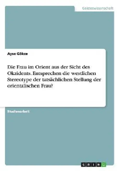 Die Frau im Orient aus der Sicht des Okzidents. Entsprechen die westlichen Stereotype der tatsächlichen Stellung der orientalischen Frau? by Gökce, Ayse