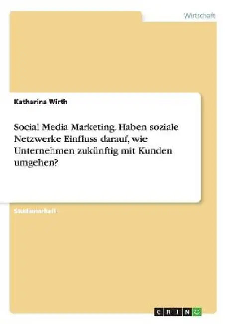Social Media Marketing. Haben soziale Netzwerke Einfluss darauf, wie Unternehmen zukünftig mit Kunden umgehen? by Wirth, Katharina