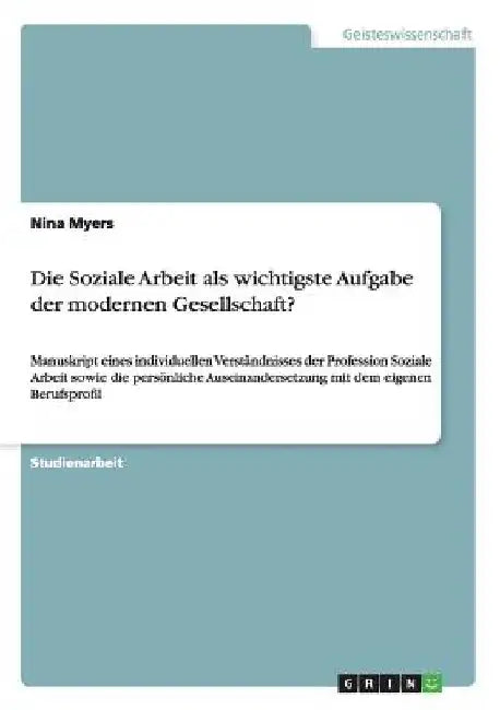 Die Soziale Arbeit als wichtigste Aufgabe der modernen Gesellschaft?: Manuskript eines individuellen Verständnisses der Profession Soziale Arbeit sowi by Myers, Nina
