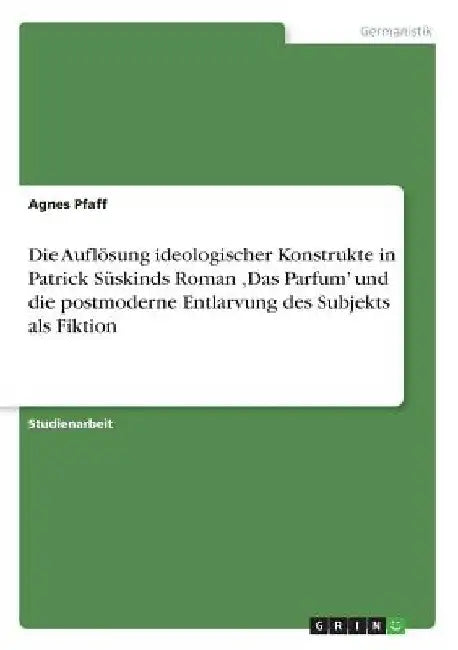 Die Auflösung ideologischer Konstrukte in Patrick Süskinds Roman 'Das Parfum' und die postmoderne Entlarvung des Subjekts als Fiktion by Pfaff, Agnes