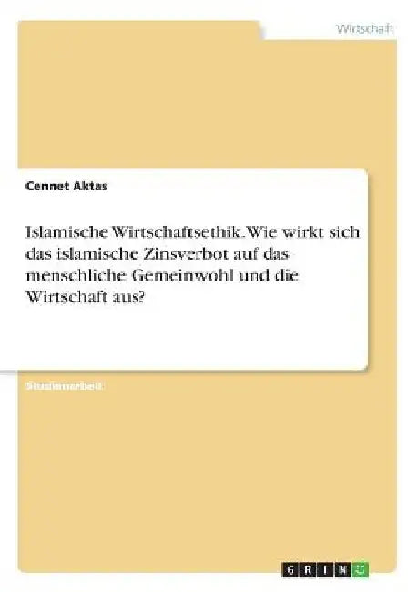 Islamische Wirtschaftsethik. Wie wirkt sich das islamische Zinsverbot auf das menschliche Gemeinwohl und die Wirtschaft aus? by Aktas, Cennet