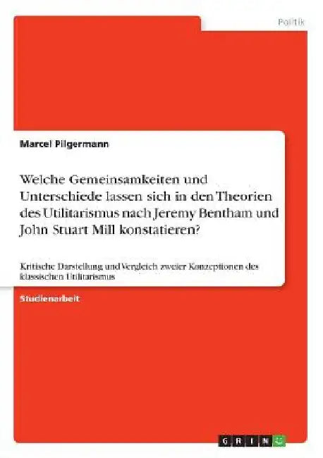 Welche Gemeinsamkeiten und Unterschiede lassen sich in den Theorien des Utilitarismus nach Jeremy Bentham und John Stuart Mill konstatieren?: Kritisch by Pilgermann, Marcel