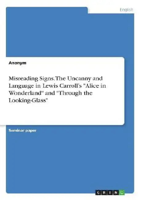 Misreading Signs. The Uncanny and Language in Lewis Carroll's "Alice in Wonderland" and "Through the Looking-Glass" by Anonymous