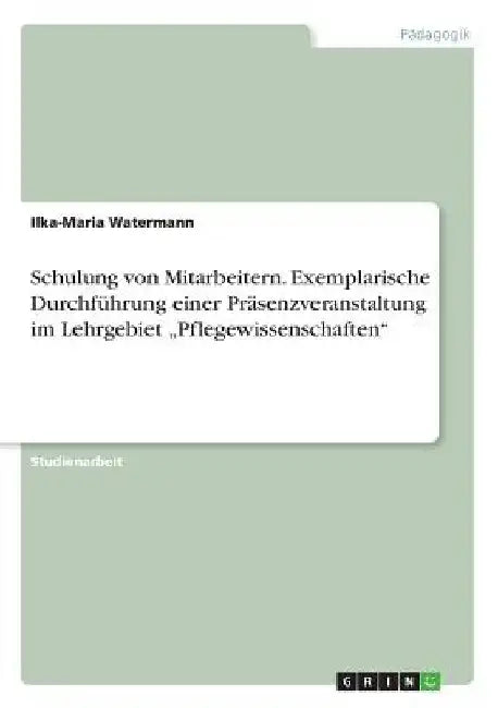 Schulung von Mitarbeitern. Exemplarische Durchführung einer Präsenzveranstaltung im Lehrgebiet "Pflegewissenschaften" by Watermann, Ilka-Maria