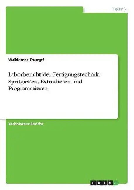 Laborbericht der Fertigungstechnik. Spritgießen, Extrudieren und Programmieren by Trumpf, Waldemar
