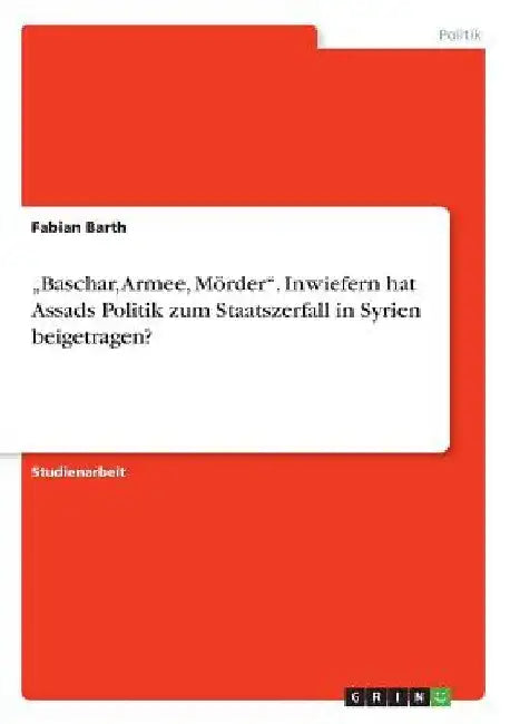 "Baschar, Armee, Mörder". Inwiefern hat Assads Politik zum Staatszerfall in Syrien beigetragen? by Barth, Fabian