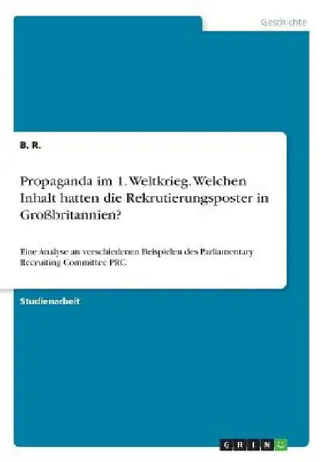 Propaganda im 1. Weltkrieg. Welchen Inhalt hatten die Rekrutierungsposter in Großbritannien?: Eine Analyse an verschiedenen Beispielen des Parliamenta by R, B.