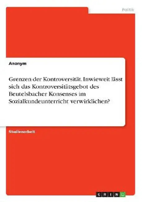 Grenzen der Kontroversität. Inwieweit lässt sich das Kontroversitätsgebot des Beutelsbacher Konsenses im Sozialkundeunterricht verwirklichen? by Anonymous