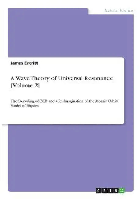 A Wave Theory of Universal Resonance [Volume 2]: The Decoding of QED and a Re-Imagination of the Atomic Orbital Model of Physics by James Everitt