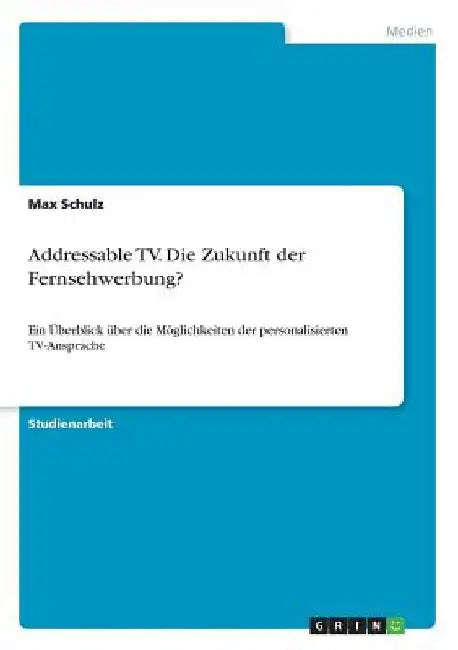 Addressable TV. Die Zukunft der Fernsehwerbung?: Ein Überblick über die Möglichkeiten der personalisierten TV-Ansprache by Schulz, Max