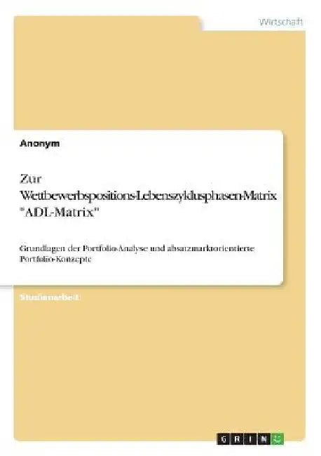 Zur Wettbewerbspositions-Lebenszyklusphasen-Matrix "ADL-Matrix": Grundlagen der Portfolio-Analyse und absatzmarktorientierte Portfolio-Konzepte by Anonym