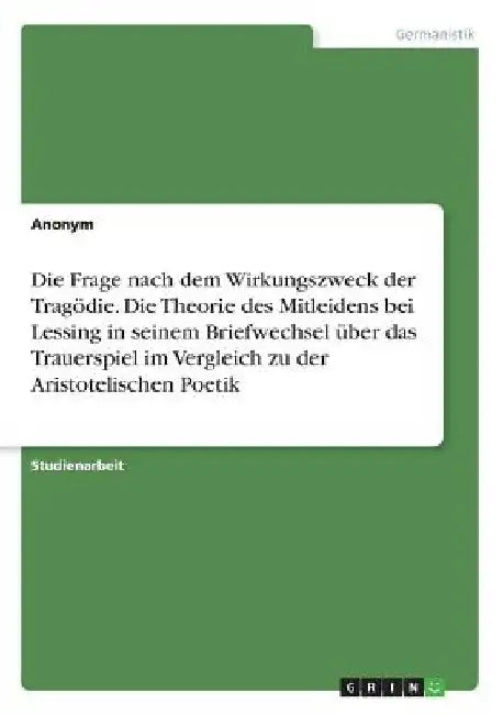 Die Frage nach dem Wirkungszweck der Tragödie. Die Theorie des Mitleidens bei Lessing in seinem Briefwechsel über das Trauerspiel im Vergleich zu der by Anonym