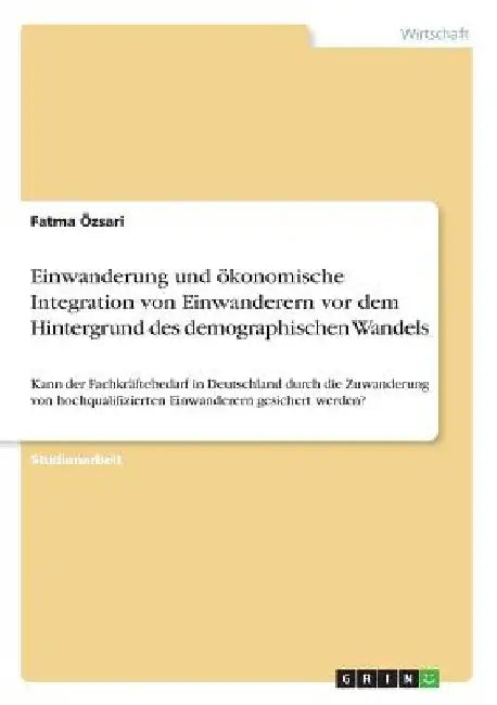 Einwanderung und ökonomische Integration von Einwanderern vor dem Hintergrund des demographischen Wandels: Kann der Fachkräftebedarf in Deutschland du by Özsari, Fatma