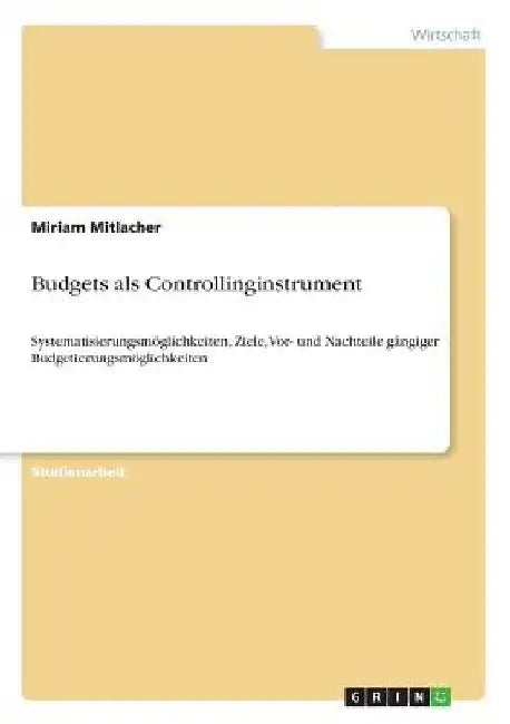 Budgets als Controllinginstrument: Systematisierungsmöglichkeiten, Ziele, Vor- und Nachteile gängiger Budgetierungsmöglichkeiten by Mitlacher, Miriam