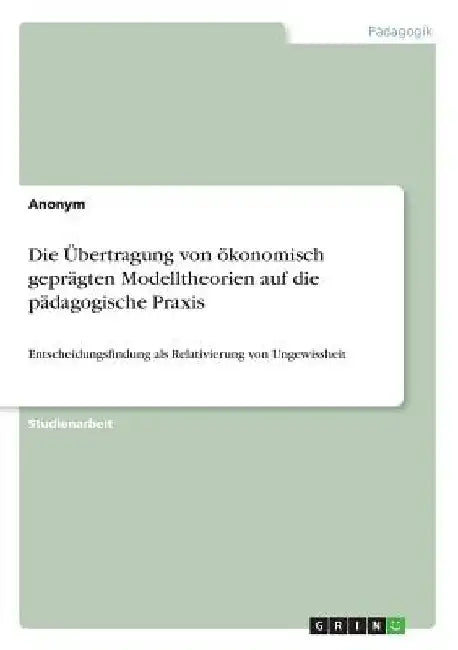 Die Übertragung von ökonomisch geprägten Modelltheorien auf die pädagogische Praxis: Entscheidungsfindung als Relativierung von Ungewissheit by Anonymous