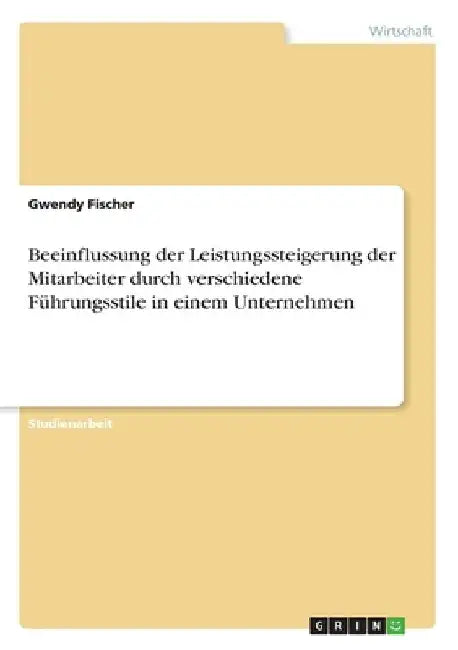 Beeinflussung der Leistungssteigerung der Mitarbeiter durch verschiedene Führungsstile in einem Unternehmen by Fischer, Gwendy