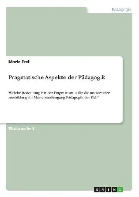 Pragmatische Aspekte der Pädagogik: Welche Bedeutung hat der Pragmatismus für die universitäre Ausbildung im Masterstudiengang Pädagogik der FAU? by Frei, Marie