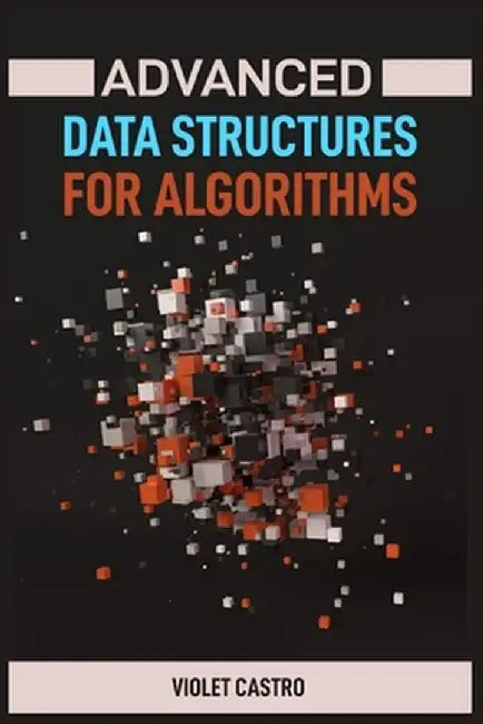 Advanced Data Structures for Algorithms: Mastering Complex Data Structures for Algorithmic Problem-Solving (2024) by Violet Castro