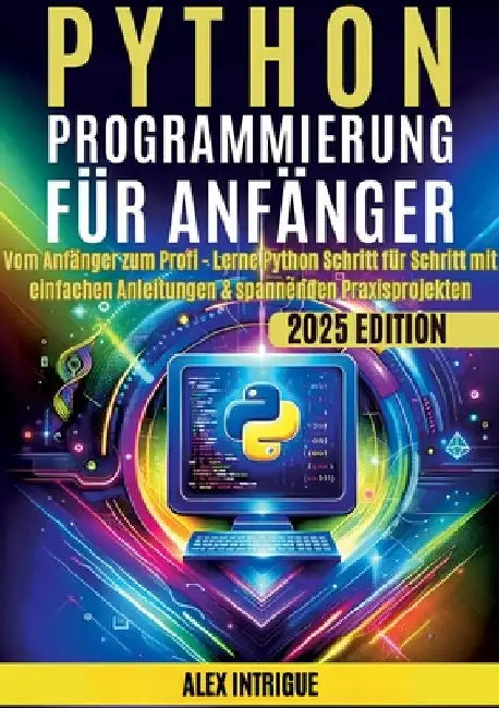 Python Programmierung für Anfänger: Vom Anfänger zum Profi - Lerne Python Schritt für Schritt mit einfachen Anleitungen & spannenden Praxisprojekten by Intrige, Alex