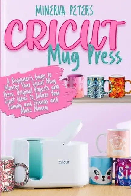 Cricut Mug Press: A Beginner's Guide to Master Your Cricut Mug Press. Original Projects and Craft Ideas to Amaze Your Family and Friends and Make Mone by Minerva Peters