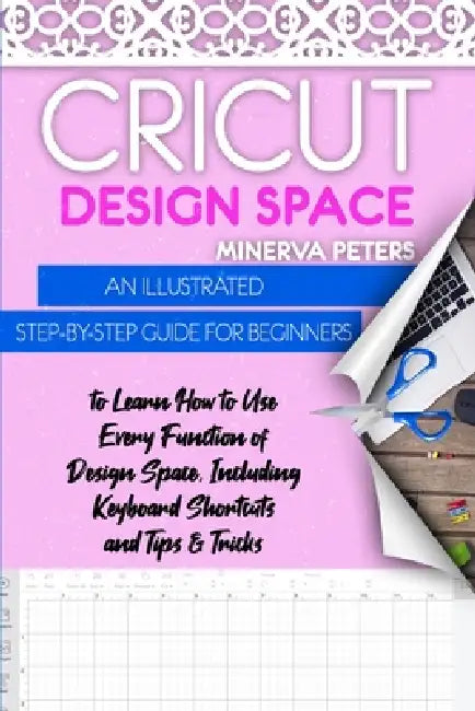Cricut Design Space: An Illustrated Step-By-Step Guide for Beginners to Learn How to Use Every Function of Design Space, Including Keyboard Shortcuts by Minerva Peters
