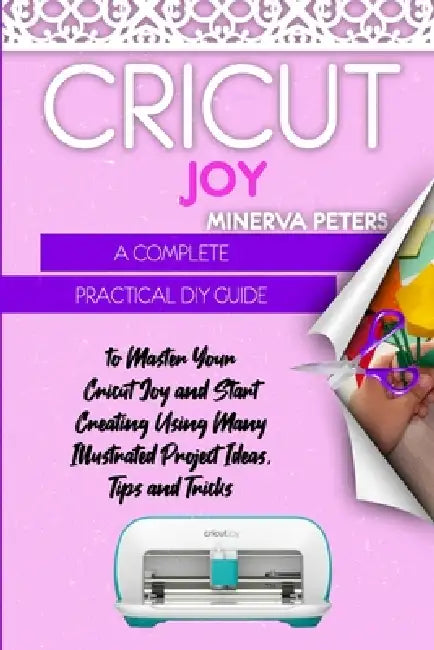 Cricut Joy: A Complete Practical DIY Guide to Master Your Cricut Joy and Start Creating Using Many Illustrated Project Ideas, Tips and Tricks by Minerva Peters