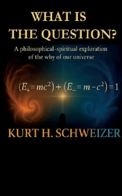 What is the question?: A philosophical-spiritual exploration of the why of our universe by Kurt H. Schweizer