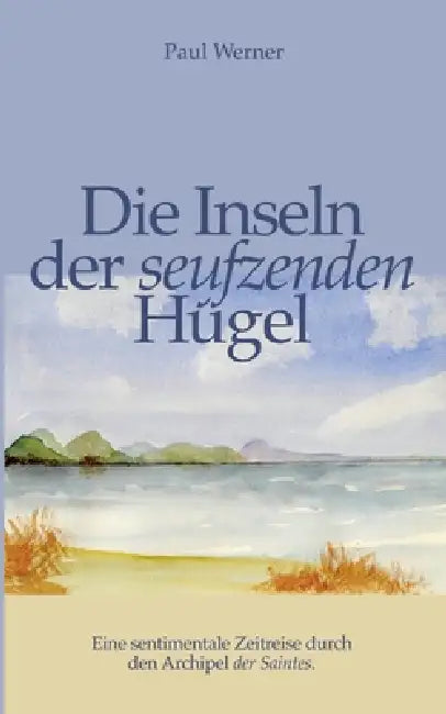 Die Inseln der seufzenden Hügel: Eine sentimentale Zeitreise durch den Archipel der Saintes. by Paul Werner