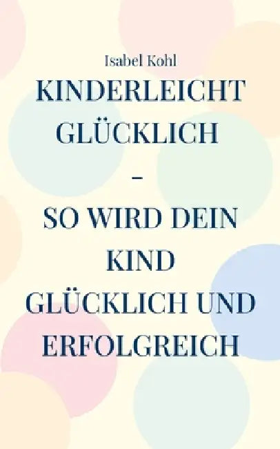 Kinderleicht glücklich - so wird dein Kind glücklich und erfolgreich: 10 Schritte, die wirken by Isabel Kohl