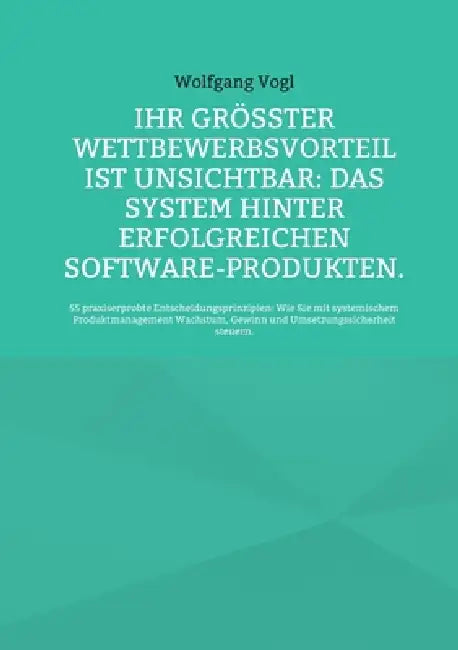 Ihr größter Wettbewerbsvorteil ist unsichtbar: Das System hinter erfolgreichen Software-Produkten.:55 praxiserprobte Entscheidungsprinzipien: Wie Sie by Wolfgang Vogl