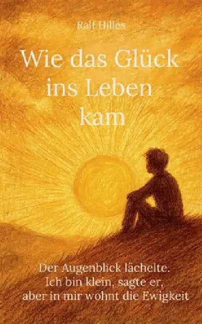 Wie das Glück ins Leben kam: Der Augenblick lächelte. Ich bin klein, sagte er, aber in mir wohnt die Ewigkeit by Ralf Hilles