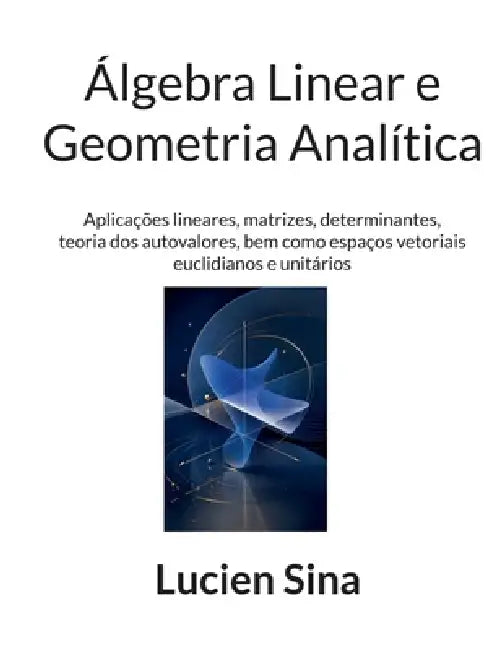 Álgebra Linear e Geometria Analítica: Aplicações lineares, matrizes, determinantes, teoria dos autovalores, bem como espaços vetoriais euclidianos e u by Lucien Sina