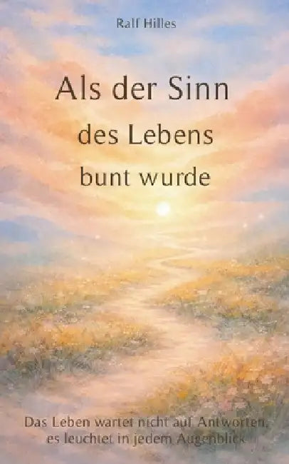 Als der Sinn des Lebens bunt wurde: Das Leben wartet nicht auf Antworten, es leuchtet in jedem Augenblick by Ralf Hilles