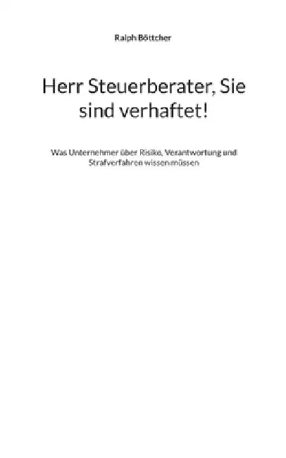 Herr Steuerberater, Sie sind verhaftet!: Was Unternehmer über Risiko, Verantwortung und Strafverfahren wissen müssen by Ralph Böttcher