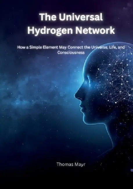 The Universal Hydrogen Network: How a Simple Element Could Connect the Universe, Life, and Human Consciousness by Thomas Mayr